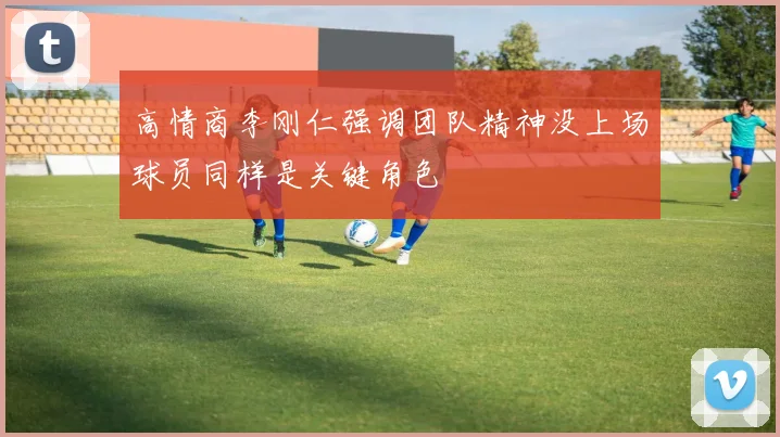 高情商李刚仁强调团队精神没上场球员同样是关键角色