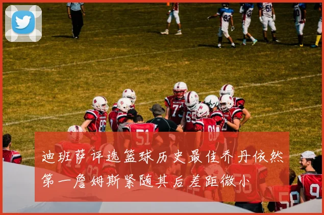 迪班萨评选篮球历史最佳乔丹依然第一詹姆斯紧随其后差距微小