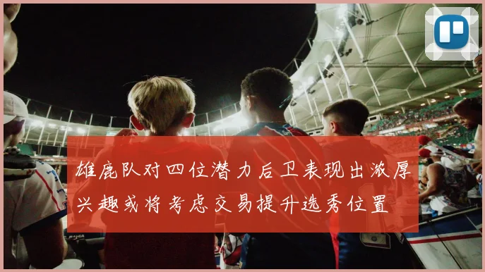 雄鹿队对四位潜力后卫表现出浓厚兴趣或将考虑交易提升选秀位置