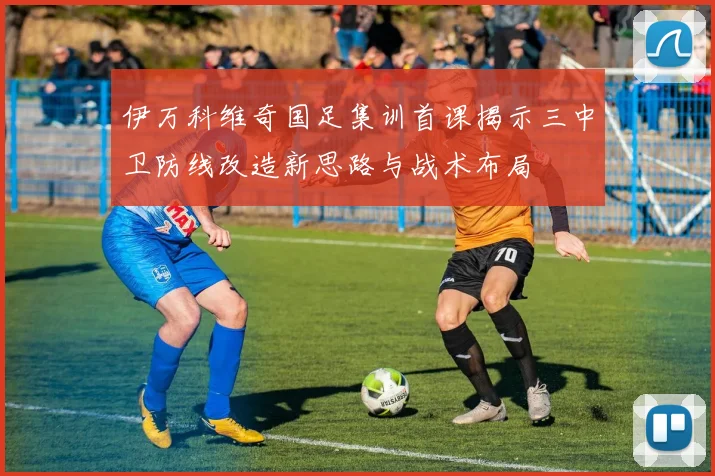 伊万科维奇国足集训首课揭示三中卫防线改造新思路与战术布局