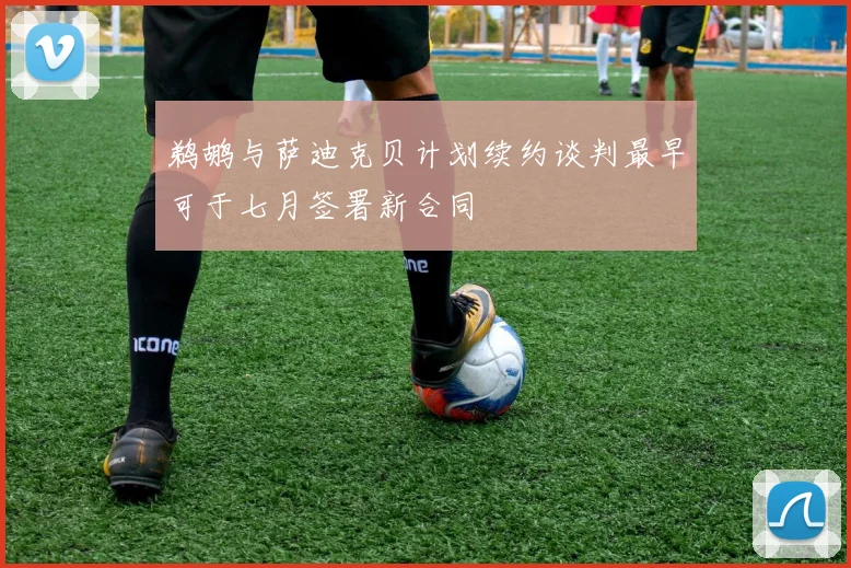 鹈鹕与萨迪克贝计划续约谈判最早可于七月签署新合同