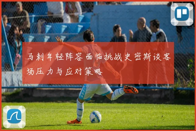 马刺年轻阵容面临挑战史密斯谈客场压力与应对策略