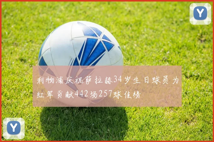 利物浦庆祝萨拉赫34岁生日球员为红军贡献442场257球佳绩