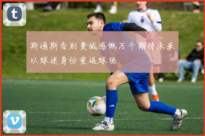 斯通斯告别曼城感慨万千期待未来以球迷身份重返球场