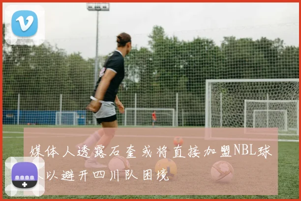 媒体人透露石奎或将直接加盟NBL球队以避开四川队困境