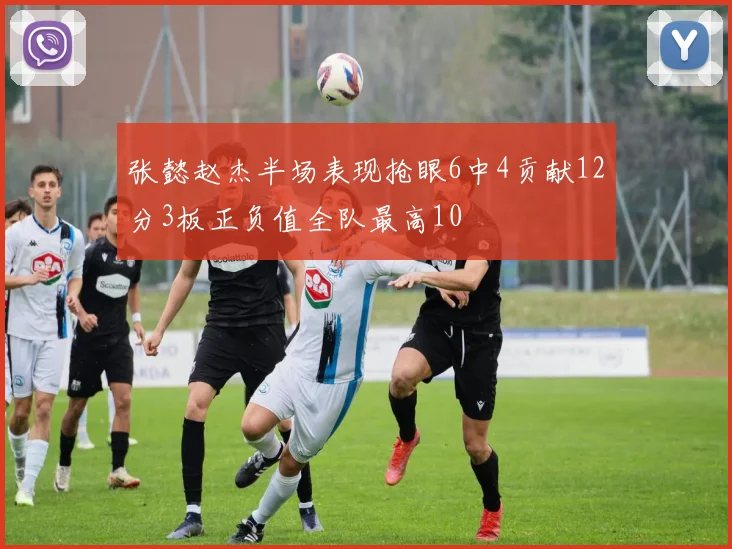 张懿赵杰半场表现抢眼6中4贡献12分3板正负值全队最高10