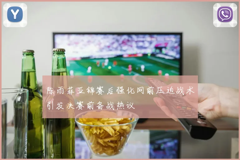 陈雨菲亚锦赛后强化网前压迫战术引发决赛前备战热议
