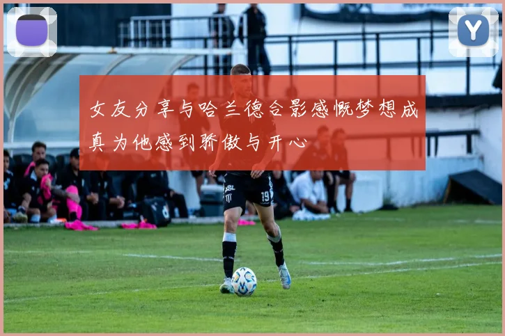 女友分享与哈兰德合影感慨梦想成真为他感到骄傲与开心