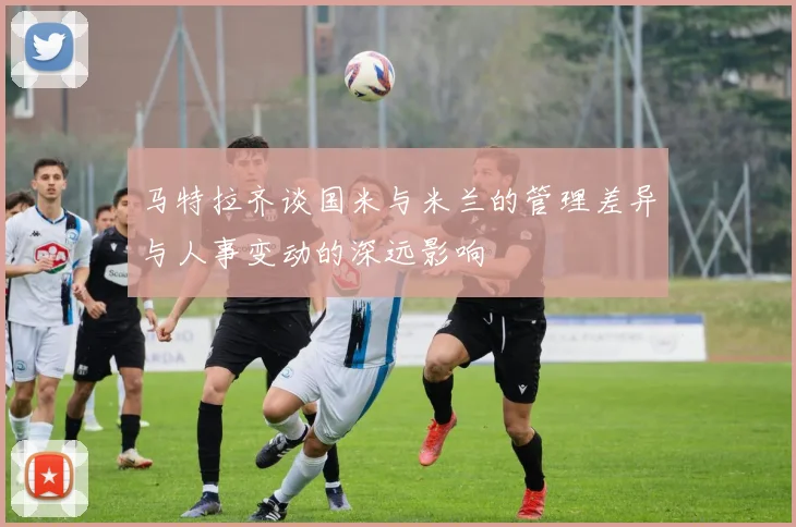 马特拉齐谈国米与米兰的管理差异与人事变动的深远影响