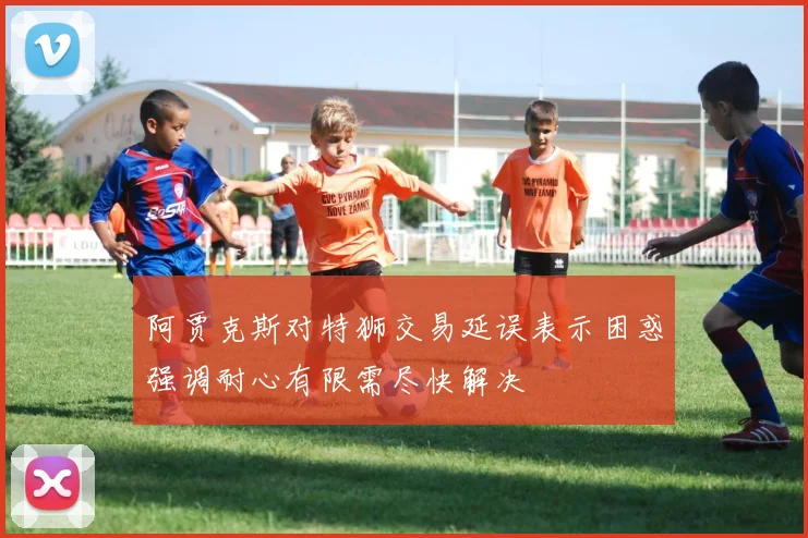 阿贾克斯对特狮交易延误表示困惑强调耐心有限需尽快解决