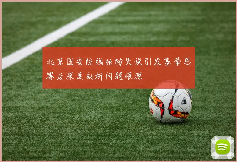 北京国安防线轮转失误引发塞蒂恩赛后深度剖析问题根源