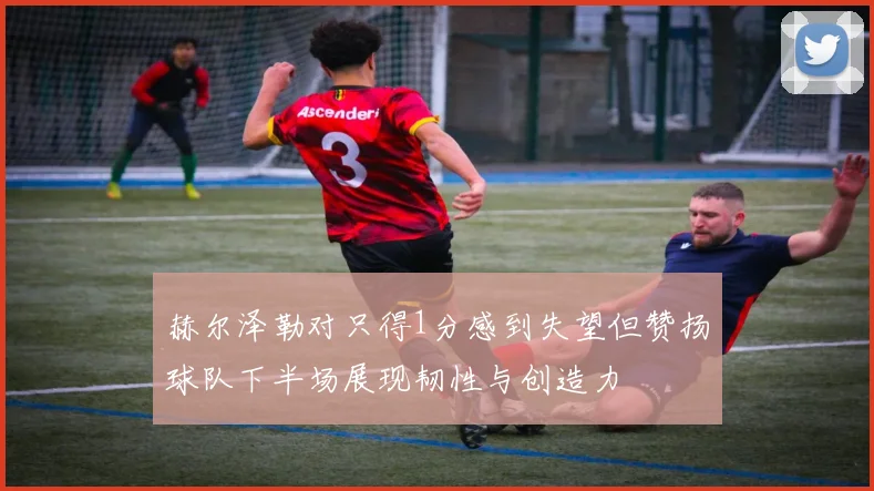 赫尔泽勒对只得1分感到失望但赞扬球队下半场展现韧性与创造力