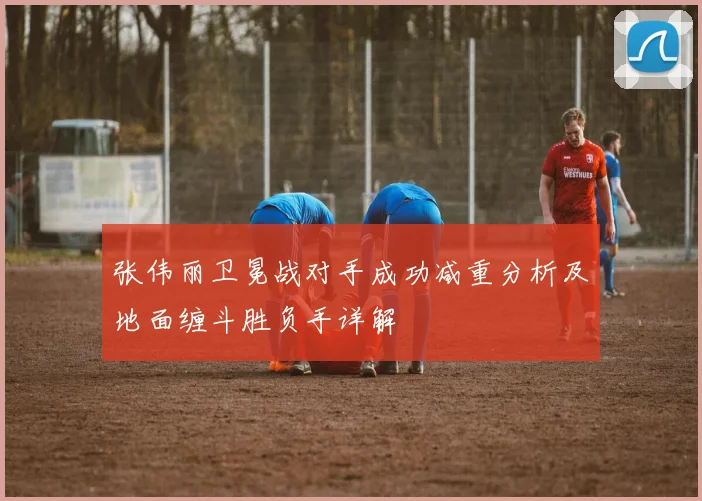 张伟丽卫冕战对手成功减重分析及地面缠斗胜负手详解