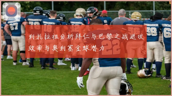 利扎拉祖分析拜仁与巴黎之战进攻效率与奥利塞金球潜力