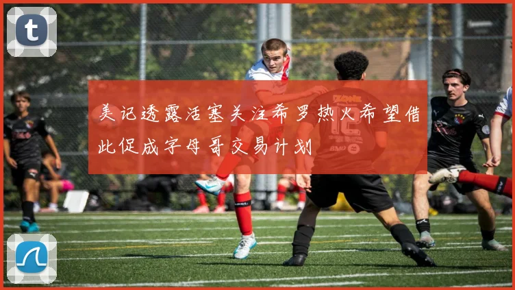 美记透露活塞关注希罗热火希望借此促成字母哥交易计划