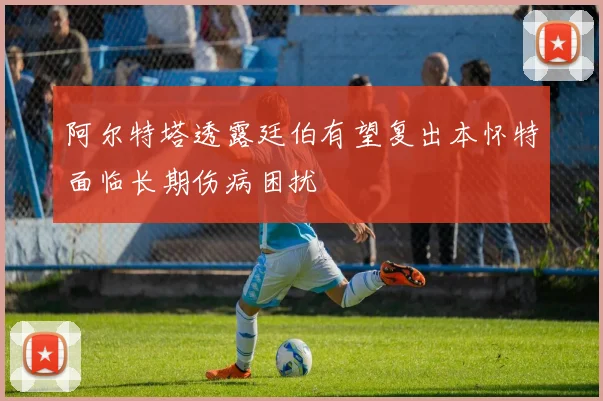 阿尔特塔透露廷伯有望复出本怀特面临长期伤病困扰