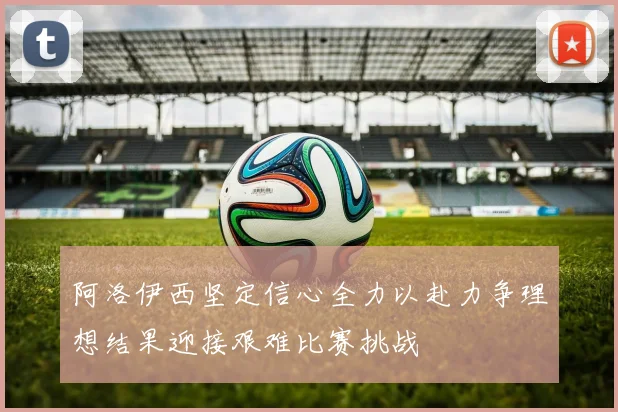 阿洛伊西坚定信心全力以赴力争理想结果迎接艰难比赛挑战