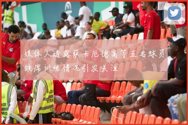 媒体人透露萨卡厄德高等五名球员缺席训练情况引发关注