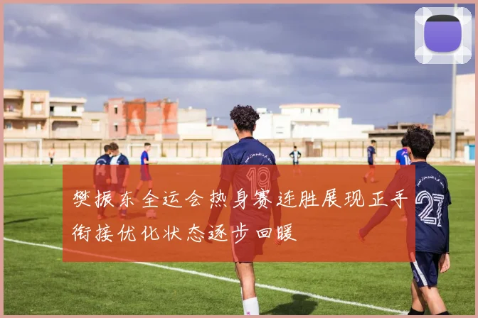 樊振东全运会热身赛连胜展现正手衔接优化状态逐步回暖