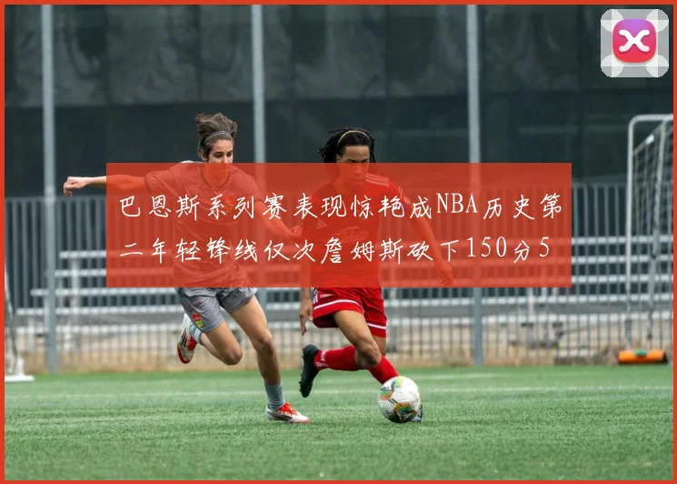 巴恩斯系列赛表现惊艳成NBA历史第二年轻锋线仅次詹姆斯砍下150分50助