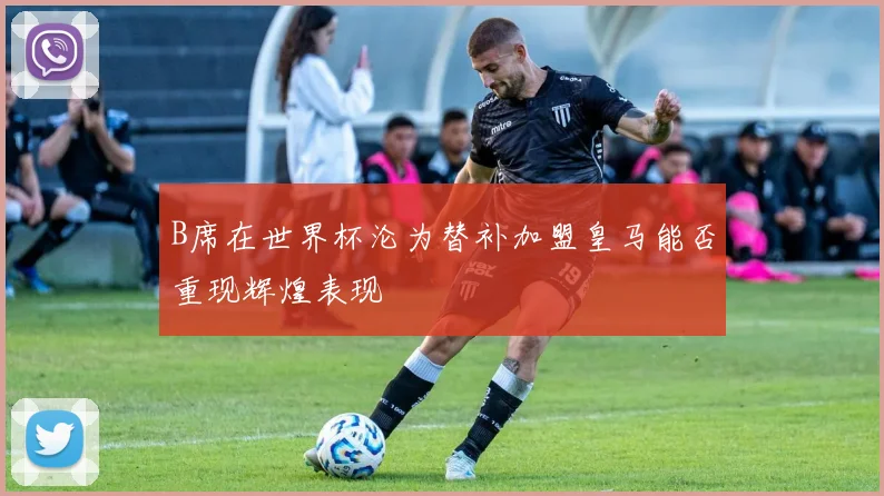 B席在世界杯沦为替补加盟皇马能否重现辉煌表现