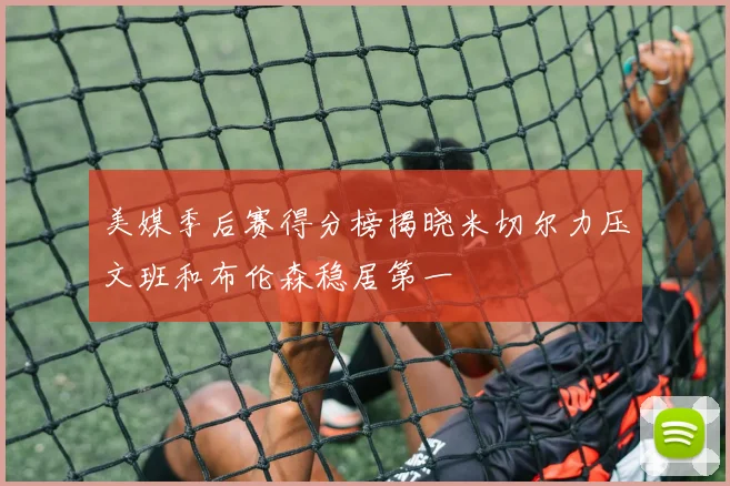 美媒季后赛得分榜揭晓米切尔力压文班和布伦森稳居第一
