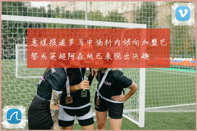 意媒报道罗马中场科内倾向加盟巴黎或英超阿森纳已表现出兴趣