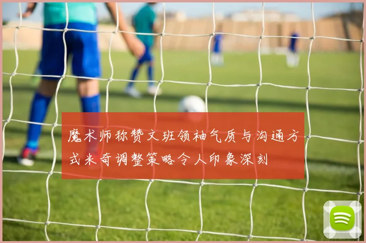 魔术师称赞文班领袖气质与沟通方式米奇调整策略令人印象深刻