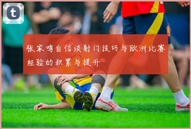 张家鸣自信谈射门技巧与欧洲比赛经验的积累与提升