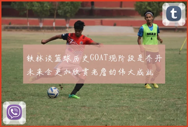 铁林谈篮球历史GOAT现阶段是乔丹未来会更加欣赏老詹的伟大成就