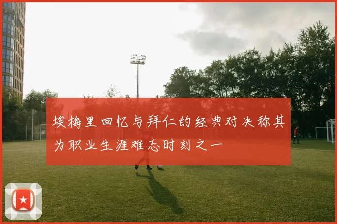 埃梅里回忆与拜仁的经典对决称其为职业生涯难忘时刻之一