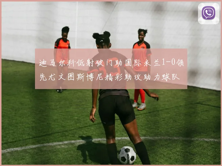 迪马尔科低射破门助国际米兰1-0领先尤文图斯博尼精彩助攻助力球队进攻
