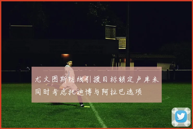 尤文图斯防线引援目标锁定卢库米同时考虑托迪博与阿拉巴选项