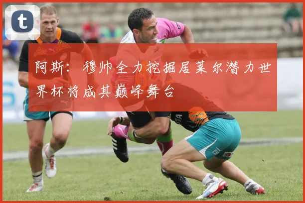 阿斯：穆帅全力挖掘居莱尔潜力世界杯将成其巅峰舞台