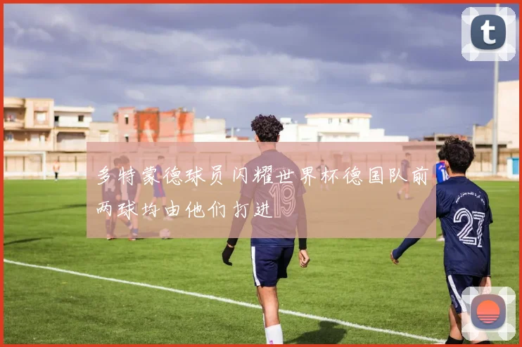 多特蒙德球员闪耀世界杯德国队前两球均由他们打进