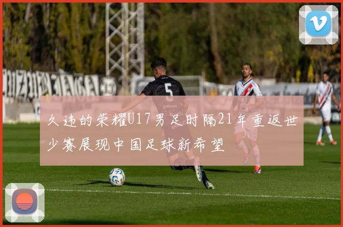 久违的荣耀U17男足时隔21年重返世少赛展现中国足球新希望