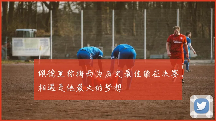 佩德里称梅西为历史最佳能在决赛相遇是他最大的梦想