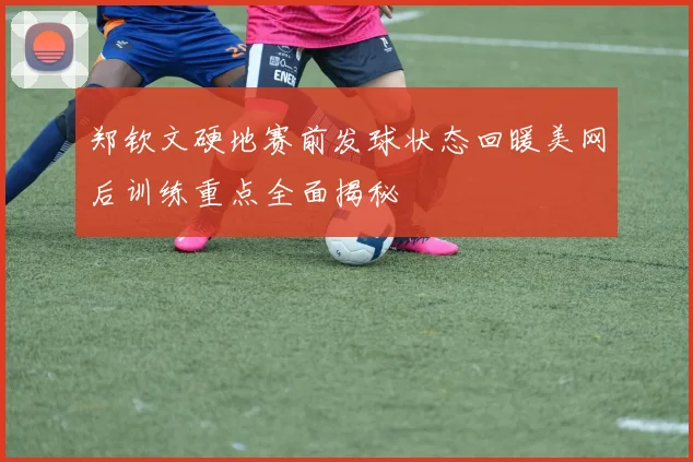 郑钦文硬地赛前发球状态回暖美网后训练重点全面揭秘