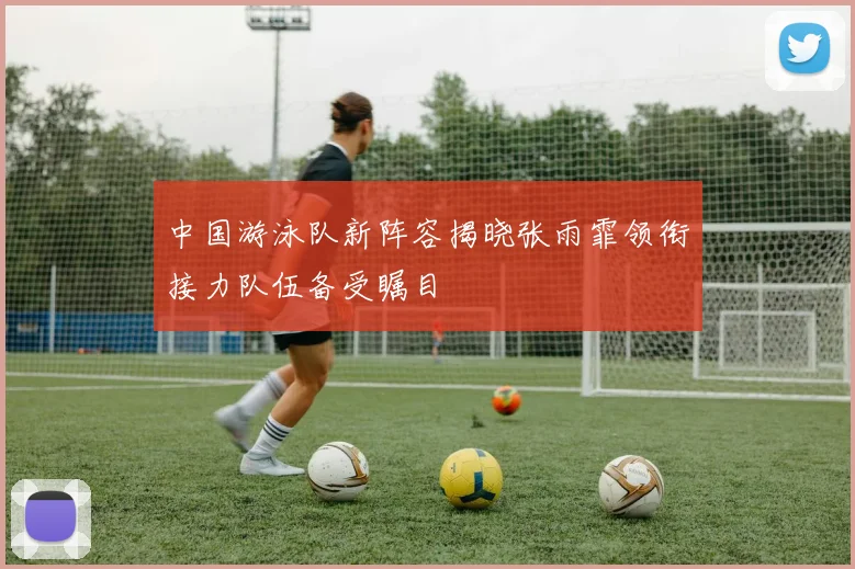 中国游泳队新阵容揭晓张雨霏领衔接力队伍备受瞩目